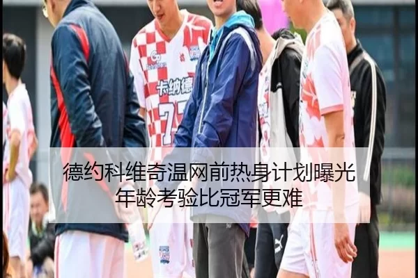 德约科维奇温网前热身计划曝光 年龄考验比冠军更难
