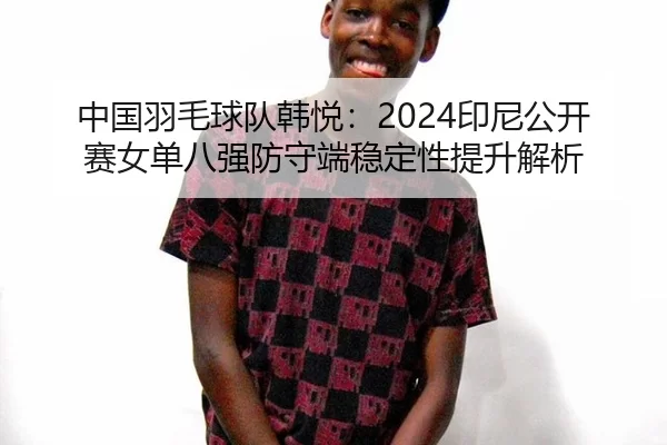 中国羽毛球队韩悦：2024印尼公开赛女单八强防守端稳定性提升解析